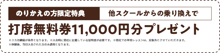 のりかえの方限定特典　他スクールからの乗り換えで打席無料券11,000円分プレゼント※３カ月継続が条件となります。 ※入会時に他社に在籍している証明書が必要です。 ※他社での単発レッスンは、対象外とさせていただきます。※体験後、当日入会された方のみ適用となります。