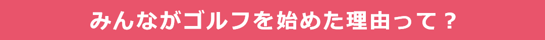 みんながゴルフを始めた理由って？