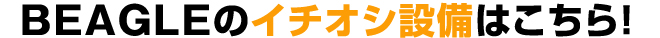BEAGLEのイチオシ設備はこちら!